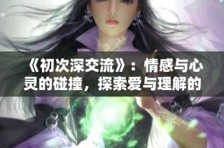 《初次深交流》：情感与心灵的碰撞，探索爱与理解的旅程