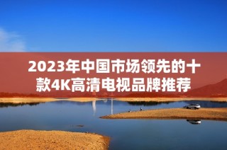 2023年中国市场领先的十款4K高清电视品牌推荐
