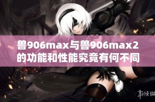 兽906max与兽906max2的功能和性能究竟有何不同