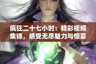 疯狂二十七小时：精彩视频集锦，感受无尽魅力与惊喜