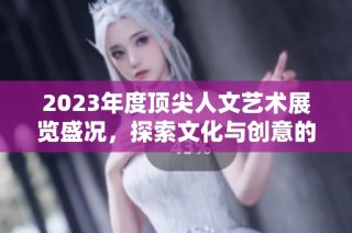 2023年度顶尖人文艺术展览盛况，探索文化与创意的交汇点
