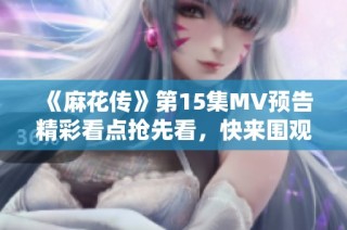 《麻花传》第15集MV预告精彩看点抢先看，快来围观吧！