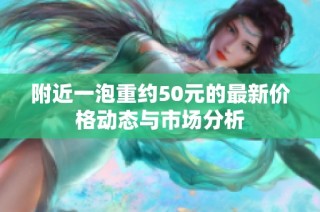 附近一泡重约50元的最新价格动态与市场分析