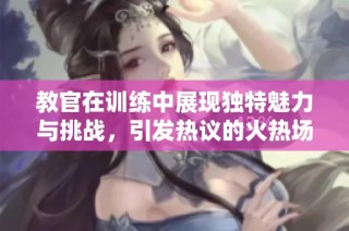 教官在训练中展现独特魅力与挑战，引发热议的火热场景视频