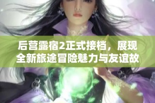 后营露宿2正式接档，展现全新旅途冒险魅力与友谊故事