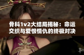 骨科1v2大结局揭秘：命运交织与爱恨情仇的终极对决