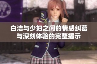 白洁与少妇之间的情感纠葛与深刻体验的完整揭示