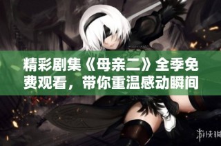 精彩剧集《母亲二》全季免费观看，带你重温感动瞬间