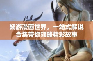 畅游漫画世界，一站式解说合集带你领略精彩故事