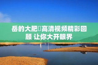 岳的大肥坹高清视频精彩回顾 让你大开眼界