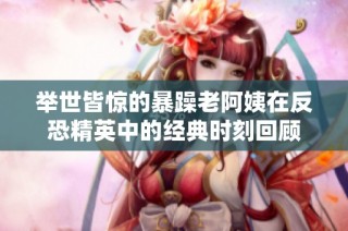 举世皆惊的暴躁老阿姨在反恐精英中的经典时刻回顾