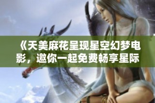 《天美麻花呈现星空幻梦电影，邀你一起免费畅享星际之旅》