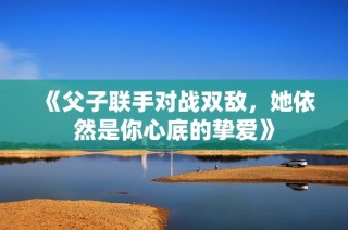 《父子联手对战双敌，她依然是你心底的挚爱》