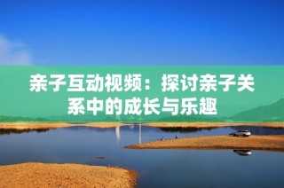 亲子互动视频：探讨亲子关系中的成长与乐趣