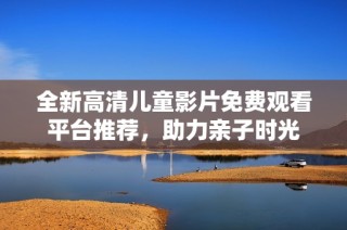 全新高清儿童影片免费观看平台推荐，助力亲子时光