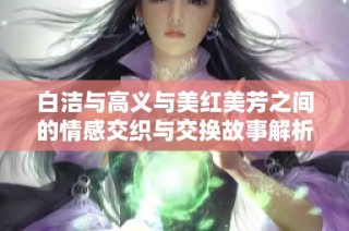 白洁与高义与美红美芳之间的情感交织与交换故事解析