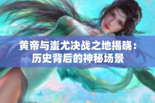 黄帝与蚩尤决战之地揭晓：历史背后的神秘场景