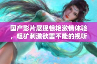 国产影片展现惊艳激情体验，粗犷刺激欲罢不能的视听盛宴