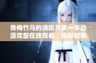 青梅竹马的消防员第一季动漫完整在线观看，精彩故事尽在其中