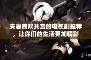 夫妻同欢共赏的电视剧推荐，让你们的生活更加精彩