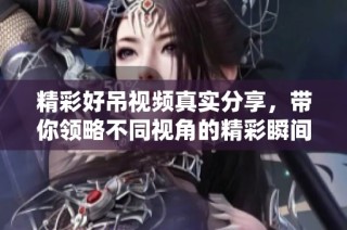 精彩好吊视频真实分享，带你领略不同视角的精彩瞬间