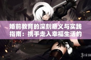 婚前教育的深刻意义与实践指南：携手走入幸福生活的准备