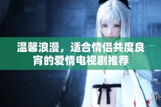温馨浪漫，适合情侣共度良宵的爱情电视剧推荐