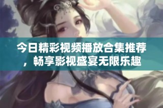 今日精彩视频播放合集推荐，畅享影视盛宴无限乐趣