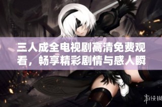 三人成全电视剧高清免费观看，畅享精彩剧情与感人瞬间