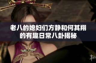 老八的媳妇们方静和何其翔的有趣日常八卦揭秘