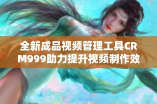 全新成品视频管理工具CRM999助力提升视频制作效率与质量