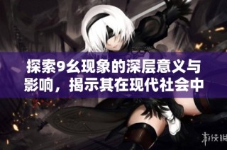 探索9幺现象的深层意义与影响，揭示其在现代社会中的重要性