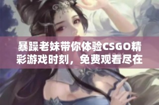暴躁老妹带你体验CSGO精彩游戏时刻，免费观看尽在这里