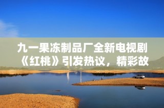 九一果冻制品厂全新电视剧《红桃》引发热议，精彩故事不容错过