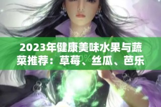 2023年健康美味水果与蔬菜推荐：草莓、丝瓜、芭乐、樱桃等大合集