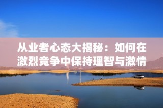 从业者心态大揭秘：如何在激烈竞争中保持理智与激情