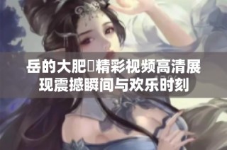 岳的大肥坹精彩视频高清展现震撼瞬间与欢乐时刻