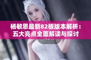 杨敏思最新82板版本解析：五大亮点全面解读与探讨