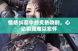 情感纠葛中的炙热吻别，心动瞬间难以忘怀