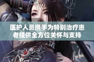 医护人员携手为特别治疗患者提供全方位关怀与支持