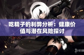 吃精子的利弊分析：健康价值与潜在风险探讨