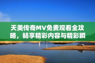 天美传奇MV免费观看全攻略，畅享精彩内容与精彩瞬间