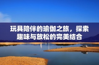 玩具陪伴的瑜伽之旅，探索趣味与放松的完美结合