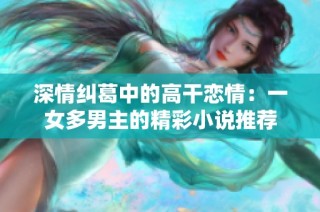 深情纠葛中的高干恋情：一女多男主的精彩小说推荐