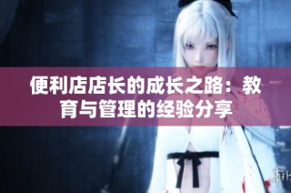 便利店店长的成长之路：教育与管理的经验分享