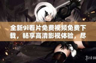 全新9i看片免费视频免费下载，畅享高清影视体验，尽在掌握之中