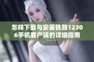 怎样下载与安装铁路12306手机客户端的详细指南