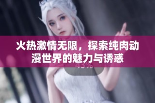 火热激情无限，探索纯肉动漫世界的魅力与诱惑