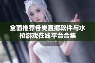 全面推荐各类直播软件与水枪游戏在线平台合集