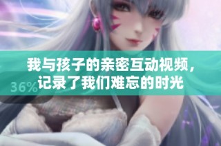 我与孩子的亲密互动视频，记录了我们难忘的时光
